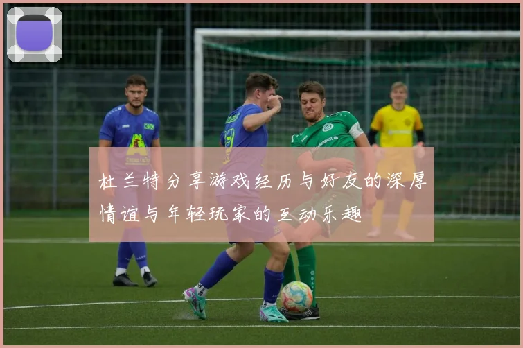 杜兰特分享游戏经历与好友的深厚情谊与年轻玩家的互动乐趣