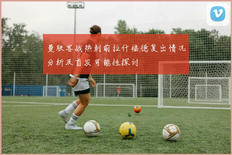 曼联客战热刺前拉什福德复出情况分析及首发可能性探讨
