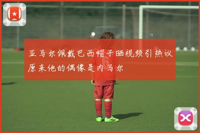 亚马尔佩戴巴西帽子晒视频引热议原来他的偶像是内马尔