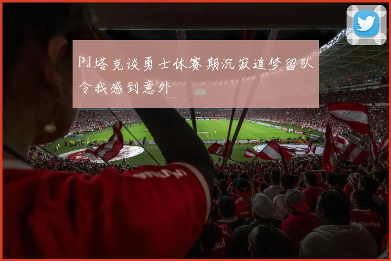 PJ塔克谈勇士休赛期沉寂追梦留队令我感到意外