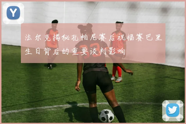 法尔克揭秘孔帕尼赛后祝福赛巴里生日背后的重要谈判影响