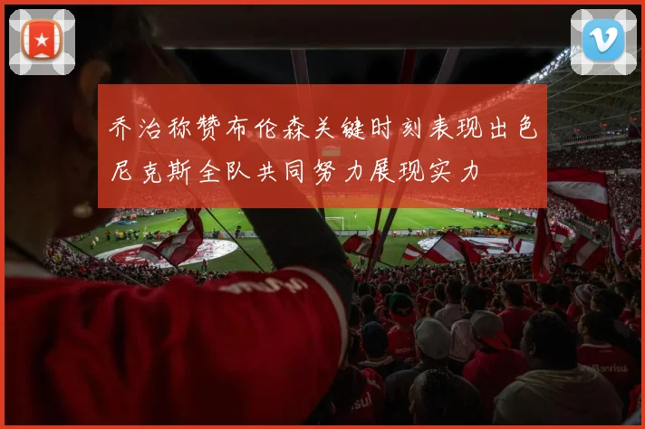 乔治称赞布伦森关键时刻表现出色尼克斯全队共同努力展现实力