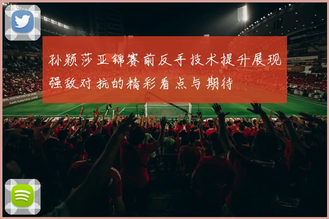 孙颖莎亚锦赛前反手技术提升展现强敌对抗的精彩看点与期待