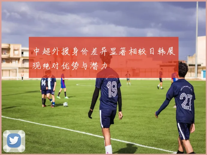 中超外援身价差异显著相较日韩展现绝对优势与潜力