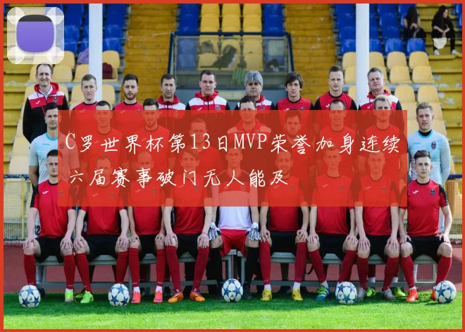 C罗世界杯第13日MVP荣誉加身连续六届赛事破门无人能及
