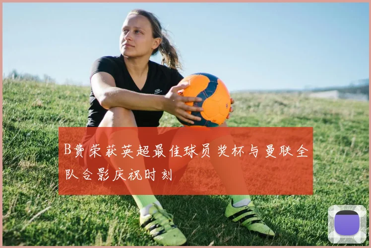 B费荣获英超最佳球员奖杯与曼联全队合影庆祝时刻