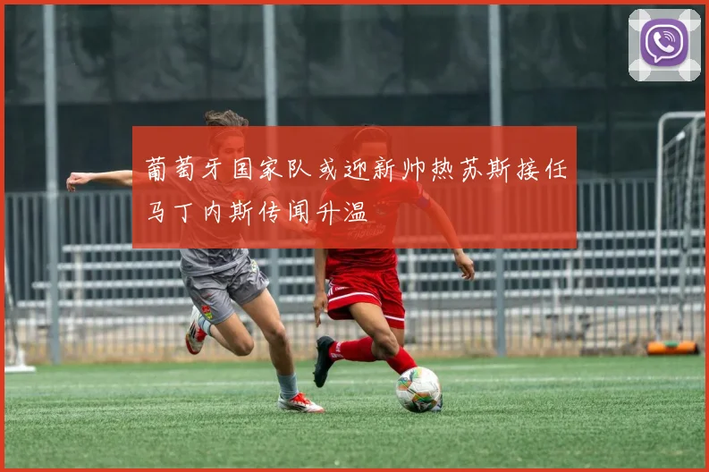 葡萄牙国家队或迎新帅热苏斯接任马丁内斯传闻升温