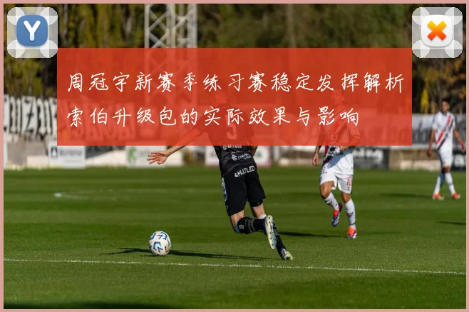周冠宇新赛季练习赛稳定发挥解析索伯升级包的实际效果与影响
