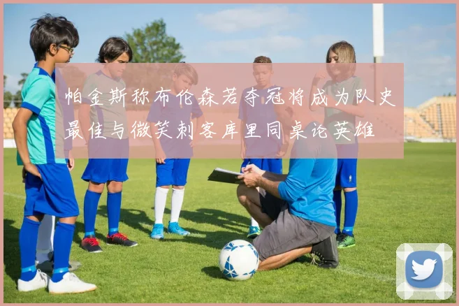 帕金斯称布伦森若夺冠将成为队史最佳与微笑刺客库里同桌论英雄