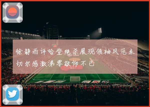 徐静雨评哈登绝杀展现领袖风范米切尔感激涕零敬仰不已