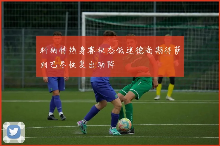 科纳特热身赛状态低迷德尚期待萨利巴尽快复出助阵