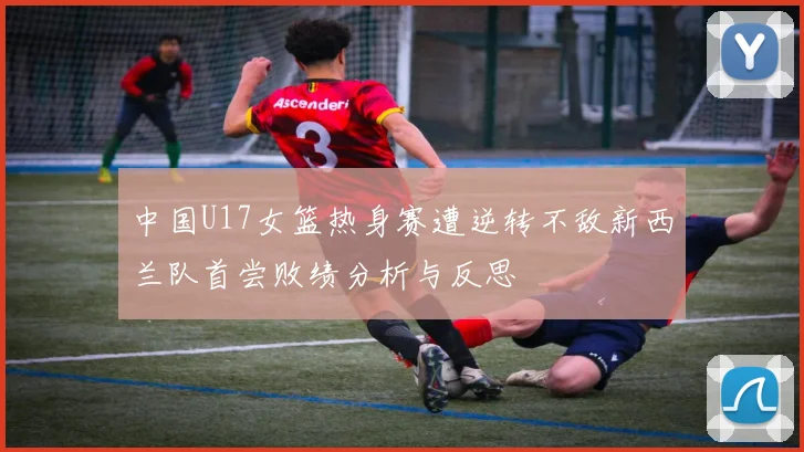 中国U17女篮热身赛遭逆转不敌新西兰队首尝败绩分析与反思