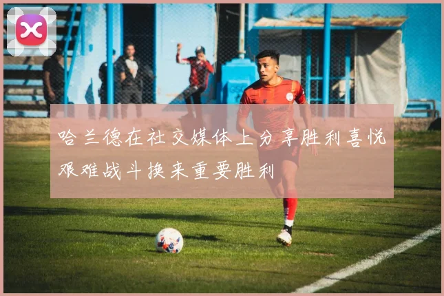 哈兰德在社交媒体上分享胜利喜悦艰难战斗换来重要胜利
