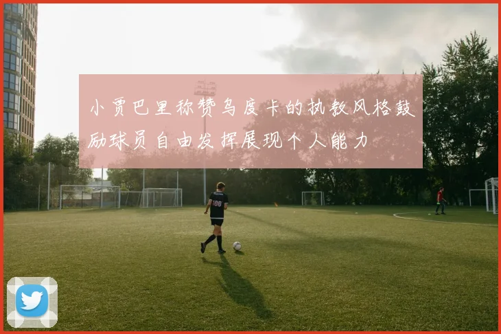 小贾巴里称赞乌度卡的执教风格鼓励球员自由发挥展现个人能力