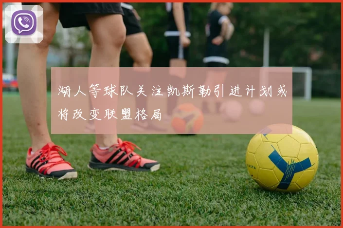 湖人等球队关注凯斯勒引进计划或将改变联盟格局
