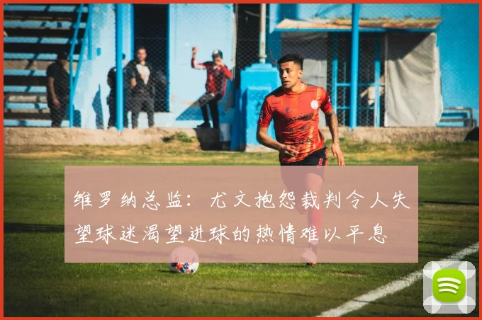 维罗纳总监：尤文抱怨裁判令人失望球迷渴望进球的热情难以平息
