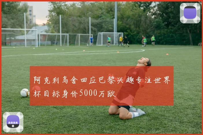 阿克利乌舍回应巴黎兴趣专注世界杯目标身价5000万欧