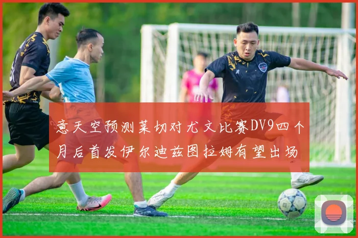 意天空预测莱切对尤文比赛DV9四个月后首发伊尔迪兹图拉姆有望出场