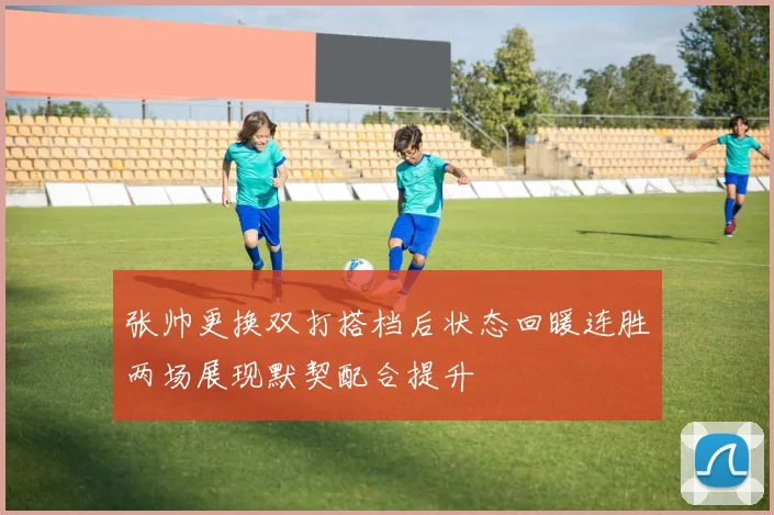 张帅更换双打搭档后状态回暖连胜两场展现默契配合提升