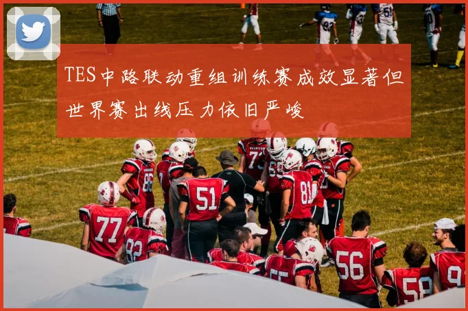 TES中路联动重组训练赛成效显著但世界赛出线压力依旧严峻