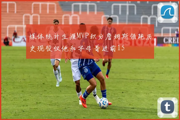 媒体统计生涯MVP积分詹姆斯领跑历史现役仅他和字母哥进前15