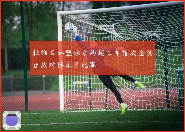 拉维亚加盟切尔西超三年首次全场出战对阵米兰比赛