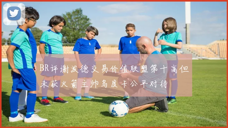 BR评谢泼德交易价值联盟第十高但未获火箭主帅乌度卡公平对待