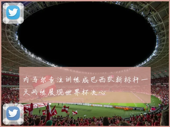 内马尔专注训练成巴西队新标杆一天两练展现世界杯决心