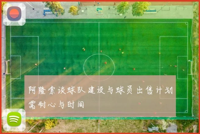 阿隆索谈球队建设与球员出售计划需耐心与时间