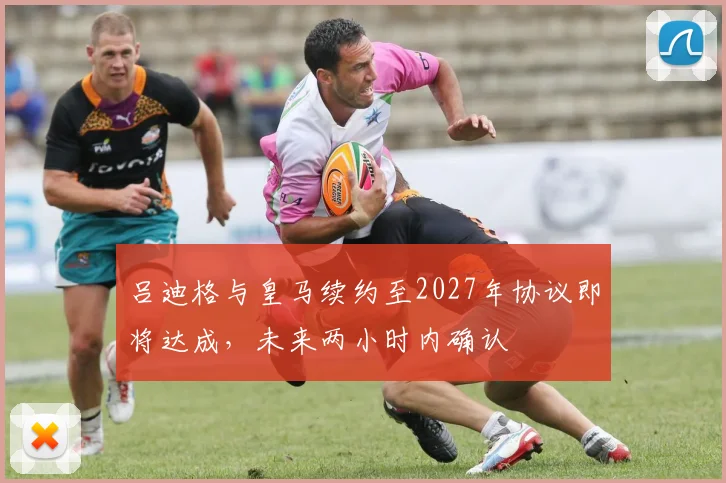 吕迪格与皇马续约至2027年协议即将达成，未来两小时内确认