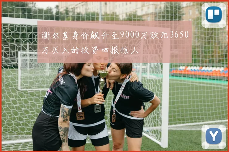 谢尔基身价飙升至9000万欧元3650万买入的投资回报惊人