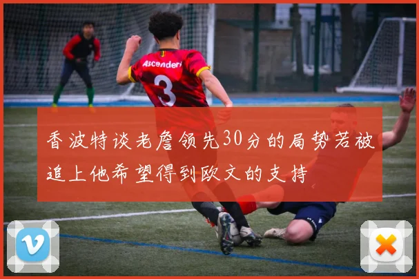香波特谈老詹领先30分的局势若被追上他希望得到欧文的支持